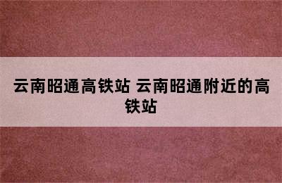 云南昭通高铁站 云南昭通附近的高铁站
